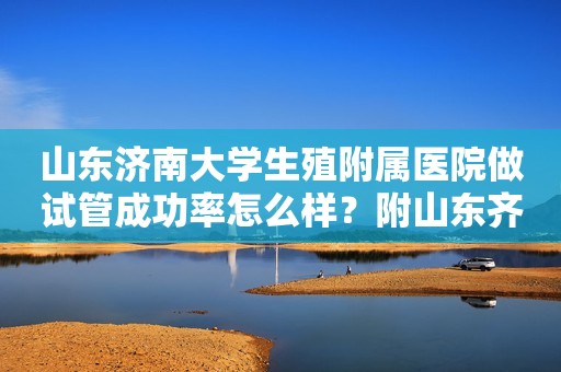 山东济南大学生殖附属医院做试管成功率怎么样？附山东齐鲁医院生殖科医生介绍！