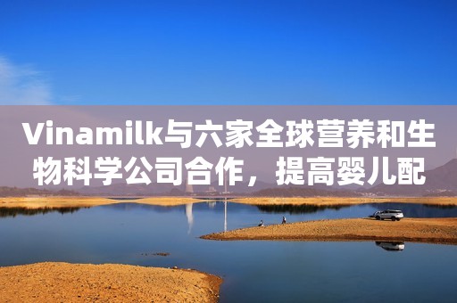 Vinamilk与六家全球营养和生物科学公司合作，提高婴儿配方奶粉的质量