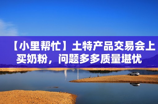【小里帮忙】土特产品交易会上买奶粉，问题多多质量堪忧
