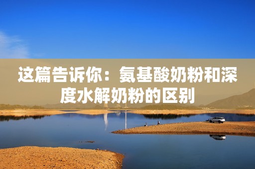 这篇告诉你：氨基酸奶粉和深度水解奶粉的区别