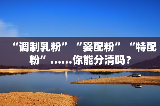 “调制乳粉”“婴配粉”“特配粉”……你能分清吗？