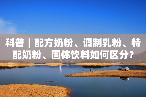 科普｜配方奶粉、调制乳粉、特配奶粉、固体饮料如何区分？