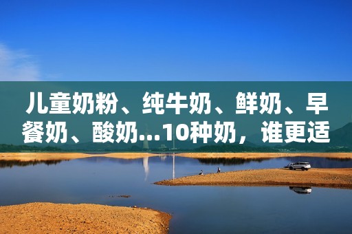 儿童奶粉、纯牛奶、鲜奶、早餐奶、酸奶...10种奶，谁更适合3岁以上的宝宝？