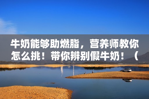 牛奶能够助燃脂，营养师教你怎么挑！带你辨别假牛奶！（收藏）