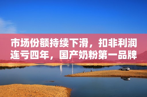 市场份额持续下滑，扣非利润连亏四年，国产奶粉第一品牌贝因美走下神坛？