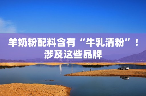 羊奶粉配料含有“牛乳清粉”！涉及这些品牌