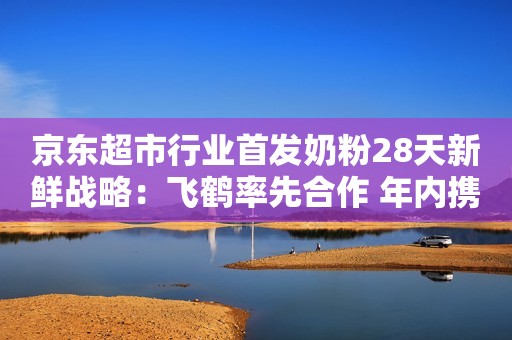 京东超市行业首发奶粉28天新鲜战略：飞鹤率先合作 年内携多品牌推出超50款奶粉