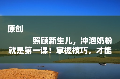 原创
            照顾新生儿，冲泡奶粉就是第一课！掌握技巧，才能冲得又快又好