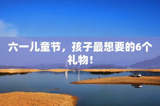 六一儿童节，孩子最想要的6个礼物！