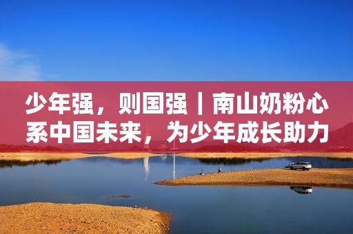 少年强，则国强｜南山奶粉心系中国未来，为少年成长助力发声