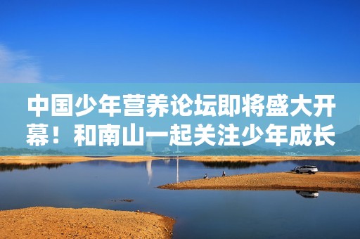 中国少年营养论坛即将盛大开幕！和南山一起关注少年成长