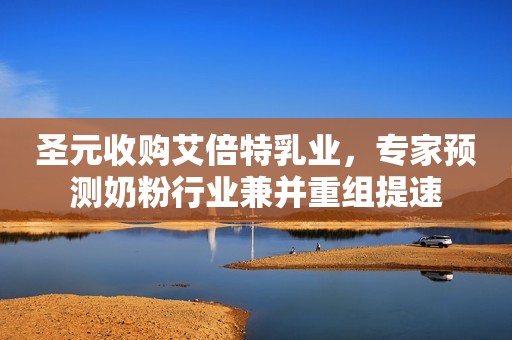 圣元收购艾倍特乳业，专家预测奶粉行业兼并重组提速