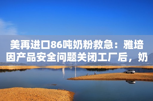 美再进口86吨奶粉救急：雅培因产品安全问题关闭工厂后，奶粉短缺问题愈演愈烈