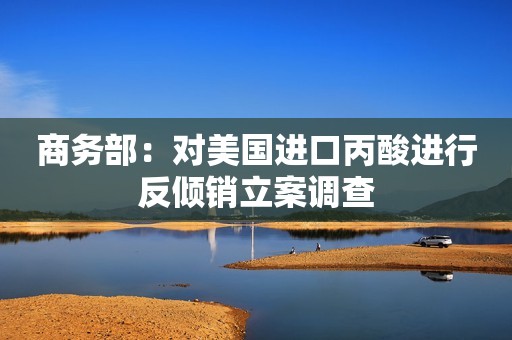 商务部：对美国进口丙酸进行反倾销立案调查