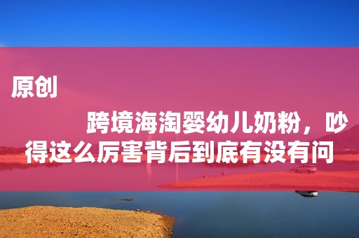 原创
            跨境海淘婴幼儿奶粉，吵得这么厉害背后到底有没有问题