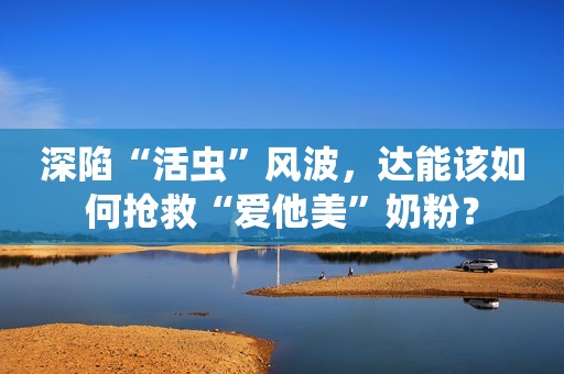 深陷“活虫”风波，达能该如何抢救“爱他美”奶粉？