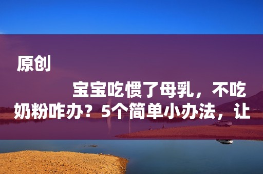 原创
            宝宝吃惯了母乳，不吃奶粉咋办？5个简单小办法，让宝宝爱上奶粉