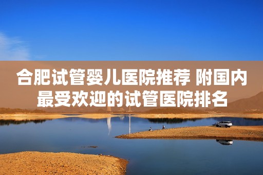 合肥试管婴儿医院推荐 附国内最受欢迎的试管医院排名
