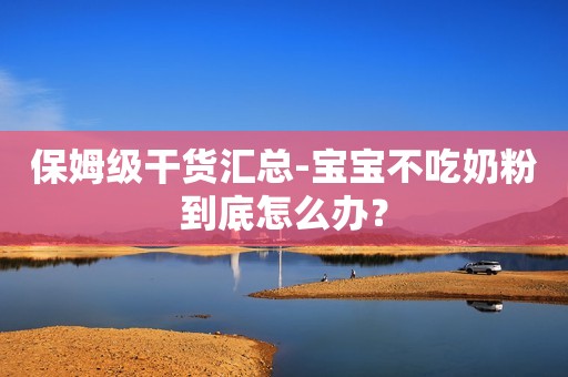 保姆级干货汇总-宝宝不吃奶粉到底怎么办？