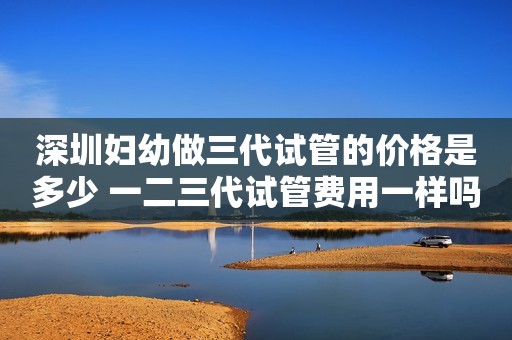 深圳妇幼做三代试管的价格是多少 一二三代试管费用一样吗？