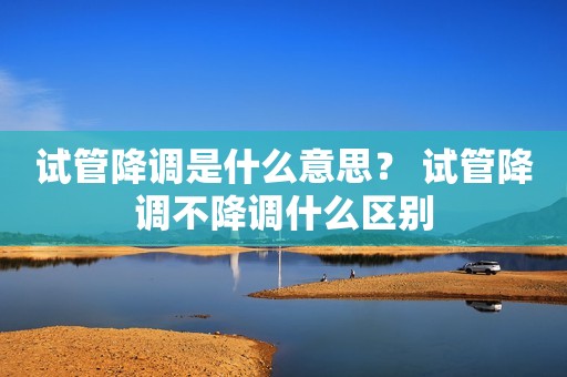 试管降调是什么意思？ 试管降调不降调什么区别