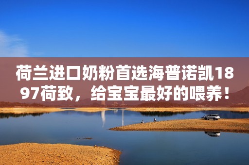 荷兰进口奶粉首选海普诺凯1897荷致，给宝宝最好的喂养！