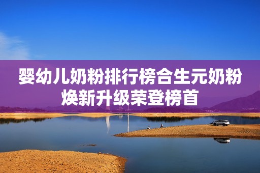 婴幼儿奶粉排行榜合生元奶粉焕新升级荣登榜首
