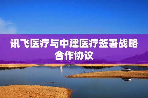 讯飞医疗与中建医疗签署战略合作协议