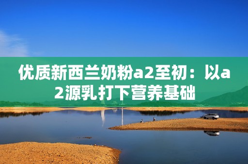 优质新西兰奶粉a2至初：以a2源乳打下营养基础