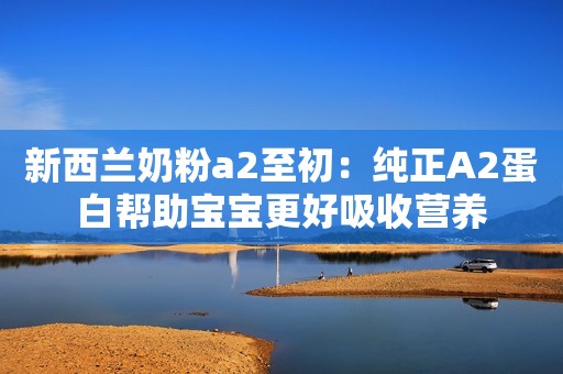 新西兰奶粉a2至初：纯正A2蛋白帮助宝宝更好吸收营养