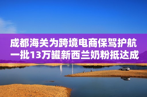 成都海关为跨境电商保驾护航 一批13万罐新西兰奶粉抵达成都