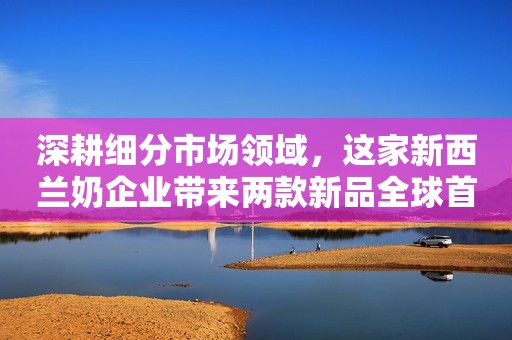 深耕细分市场领域，这家新西兰奶企业带来两款新品全球首发首秀