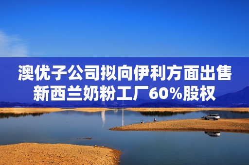 澳优子公司拟向伊利方面出售新西兰奶粉工厂60%股权