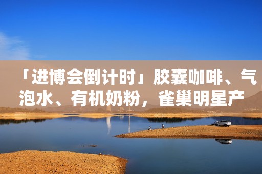 「进博会倒计时」胶囊咖啡、气泡水、有机奶粉，雀巢明星产品将亮相进博会