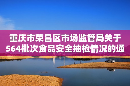 重庆市荣昌区市场监管局关于564批次食品安全抽检情况的通告（2023年第7号）