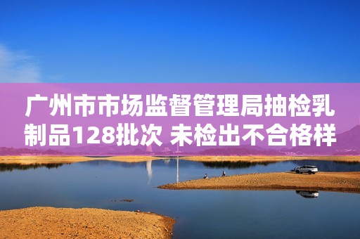 广州市市场监督管理局抽检乳制品128批次 未检出不合格样品