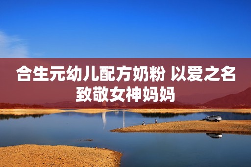 合生元幼儿配方奶粉 以爱之名致敬女神妈妈