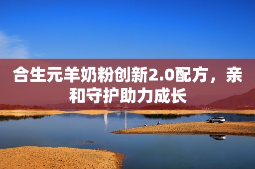 合生元羊奶粉创新2.0配方，亲和守护助力成长