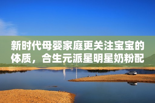 新时代母婴家庭更关注宝宝的体质，合生元派星明星奶粉配方引关注