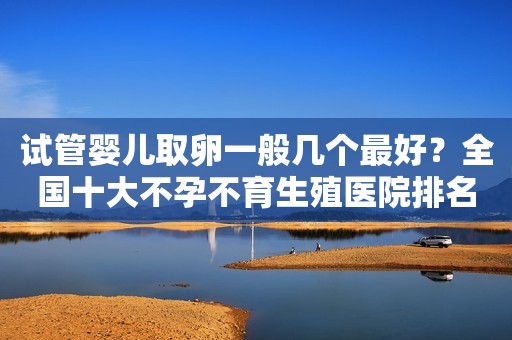 试管婴儿取卵一般几个最好？全国十大不孕不育生殖医院排名