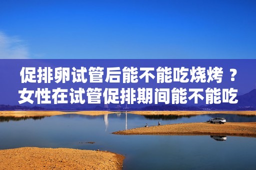 促排卵试管后能不能吃烧烤 ？女性在试管促排期间能不能吃牛肉？