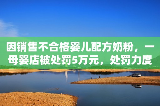 因销售不合格婴儿配方奶粉，一母婴店被处罚5万元，处罚力度如何