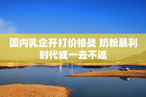 国内乳企开打价格战 奶粉暴利时代或一去不返