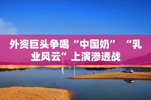 外资巨头争喝“中国奶” “乳业风云”上演渗透战