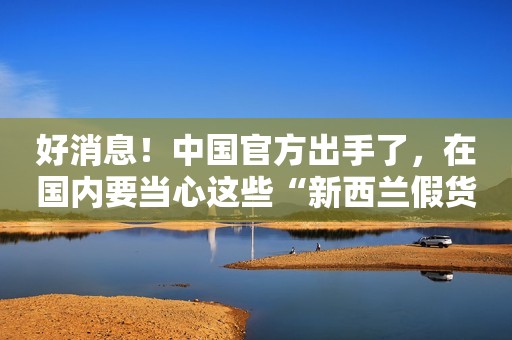 好消息！中国官方出手了，在国内要当心这些“新西兰假货”