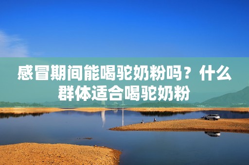 感冒期间能喝驼奶粉吗？什么群体适合喝驼奶粉
