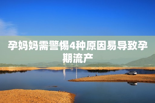 孕妈妈需警惕4种原因易导致孕期流产