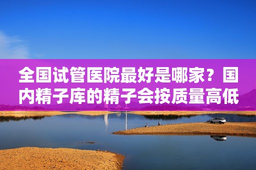全国试管医院最好是哪家？国内精子库的精子会按质量高低分档次吗？