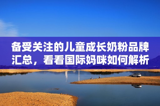 备受关注的儿童成长奶粉品牌汇总，看看国际妈咪如何解析