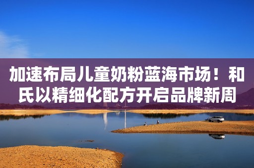 加速布局儿童奶粉蓝海市场！和氏以精细化配方开启品牌新周期